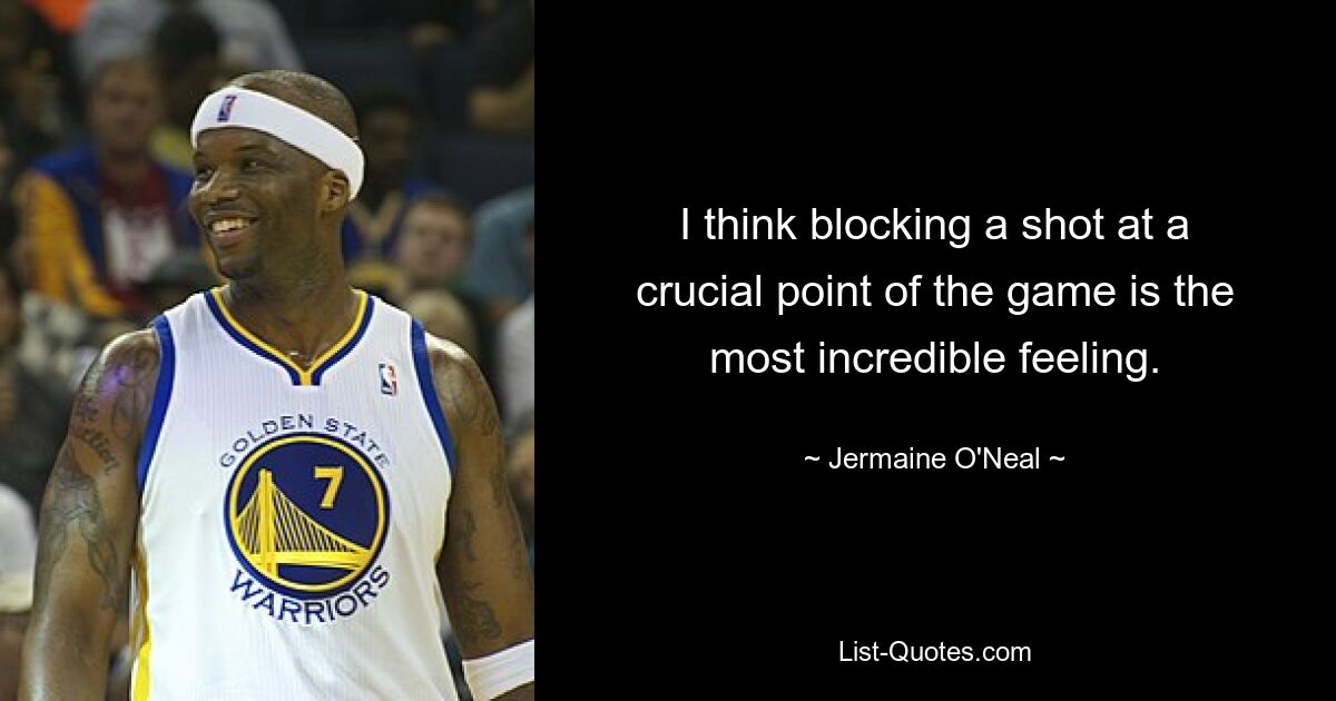 I think blocking a shot at a crucial point of the game is the most incredible feeling. — © Jermaine O'Neal