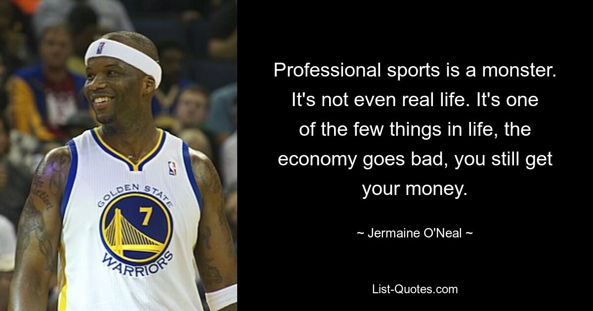 Professional sports is a monster. It's not even real life. It's one of the few things in life, the economy goes bad, you still get your money. — © Jermaine O'Neal