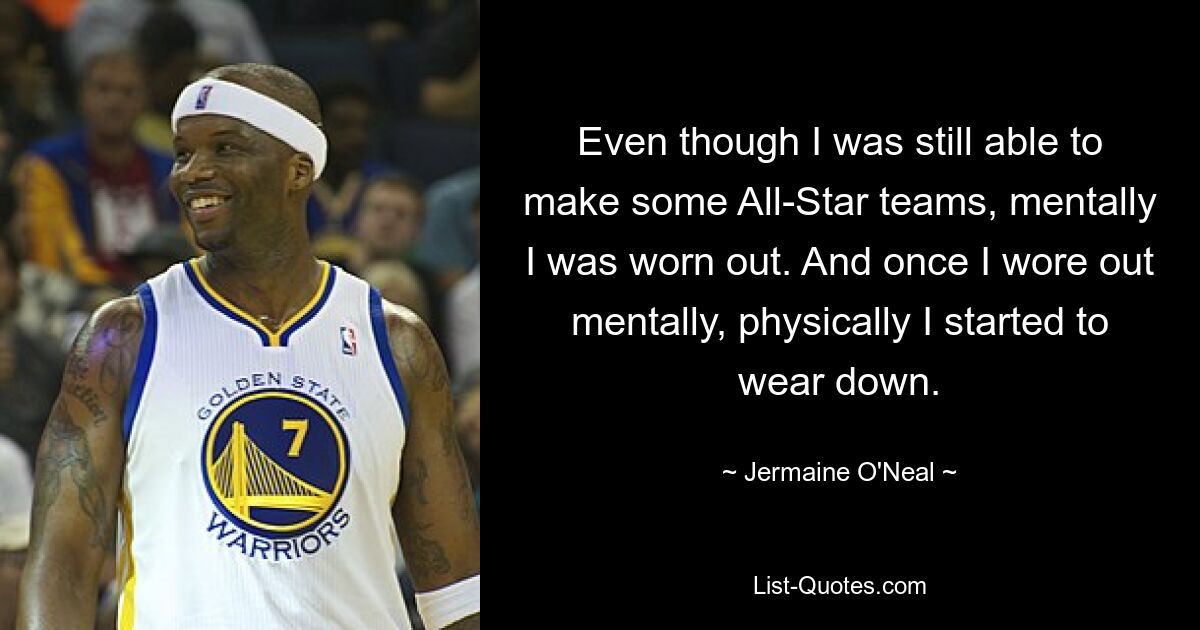 Even though I was still able to make some All-Star teams, mentally I was worn out. And once I wore out mentally, physically I started to wear down. — © Jermaine O'Neal