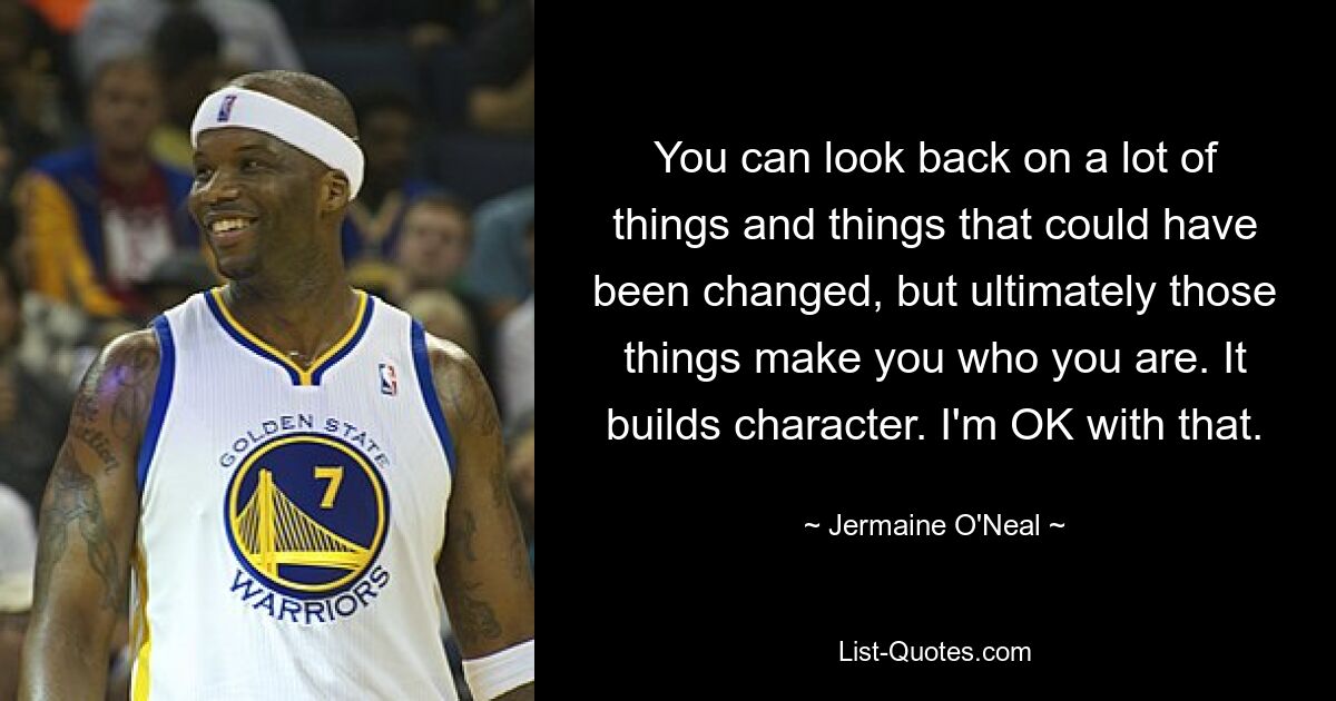 You can look back on a lot of things and things that could have been changed, but ultimately those things make you who you are. It builds character. I'm OK with that. — © Jermaine O'Neal