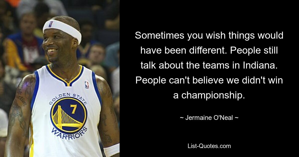 Sometimes you wish things would have been different. People still talk about the teams in Indiana. People can't believe we didn't win a championship. — © Jermaine O'Neal