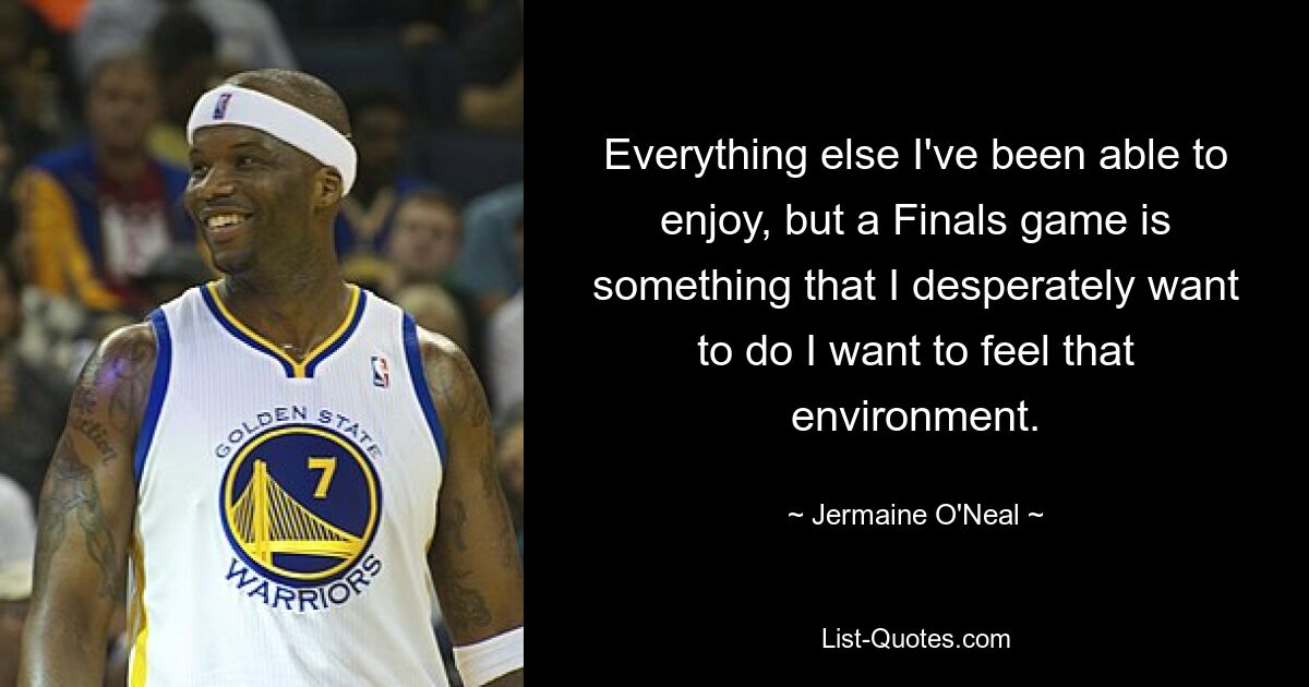 Everything else I've been able to enjoy, but a Finals game is something that I desperately want to do I want to feel that environment. — © Jermaine O'Neal