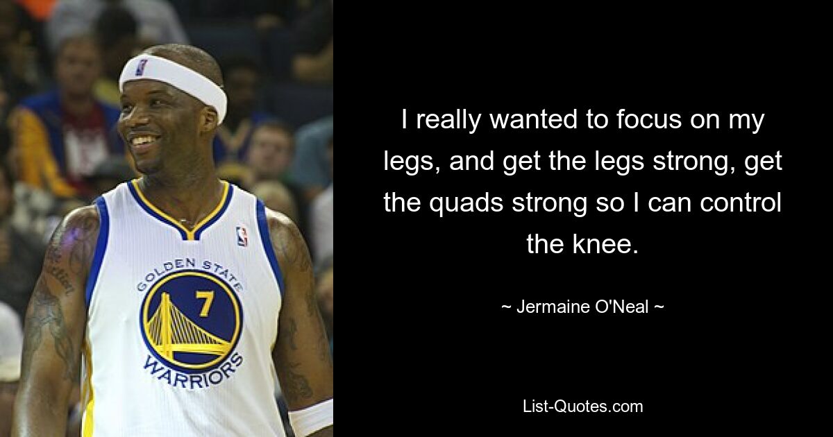 I really wanted to focus on my legs, and get the legs strong, get the quads strong so I can control the knee. — © Jermaine O'Neal