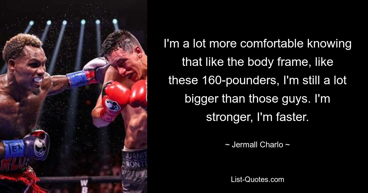 I'm a lot more comfortable knowing that like the body frame, like these 160-pounders, I'm still a lot bigger than those guys. I'm stronger, I'm faster. — © Jermall Charlo