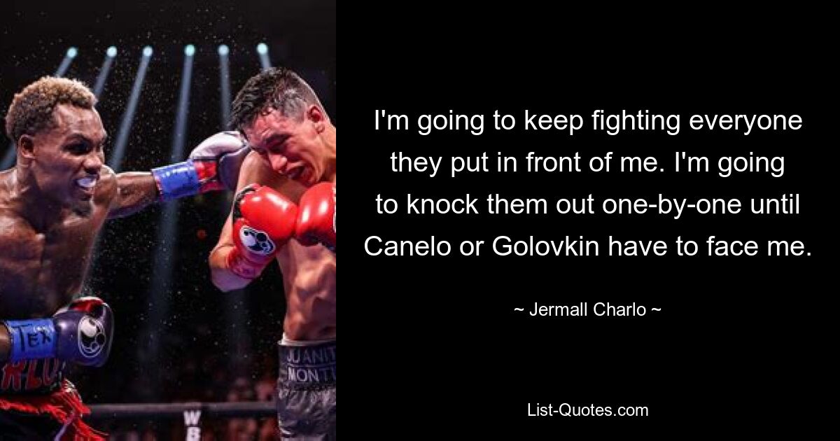 I'm going to keep fighting everyone they put in front of me. I'm going to knock them out one-by-one until Canelo or Golovkin have to face me. — © Jermall Charlo