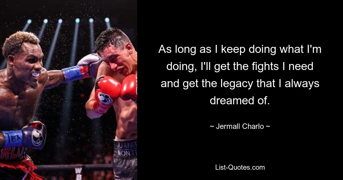 As long as I keep doing what I'm doing, I'll get the fights I need and get the legacy that I always dreamed of. — © Jermall Charlo