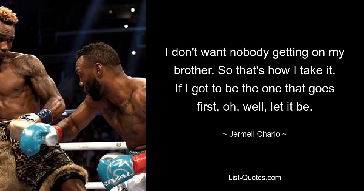 I don't want nobody getting on my brother. So that's how I take it. If I got to be the one that goes first, oh, well, let it be. — © Jermell Charlo