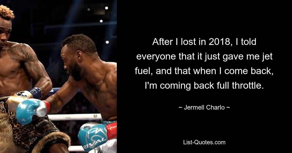 After I lost in 2018, I told everyone that it just gave me jet fuel, and that when I come back, I'm coming back full throttle. — © Jermell Charlo