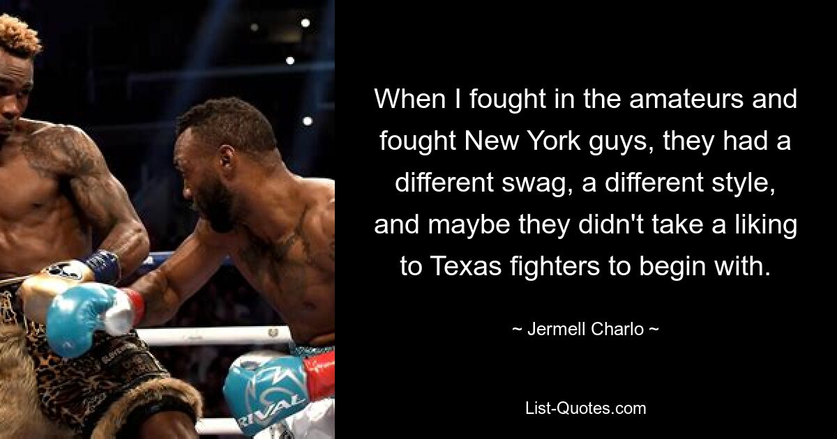 When I fought in the amateurs and fought New York guys, they had a different swag, a different style, and maybe they didn't take a liking to Texas fighters to begin with. — © Jermell Charlo