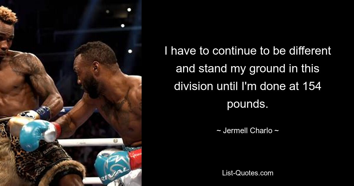 I have to continue to be different and stand my ground in this division until I'm done at 154 pounds. — © Jermell Charlo