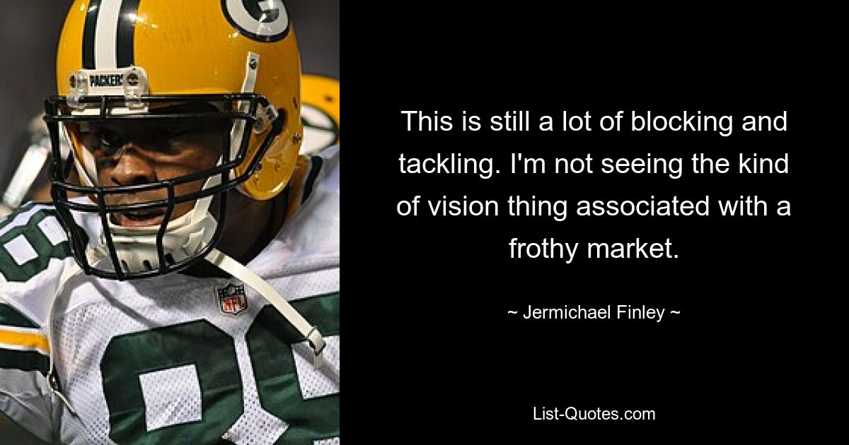 This is still a lot of blocking and tackling. I'm not seeing the kind of vision thing associated with a frothy market. — © Jermichael Finley