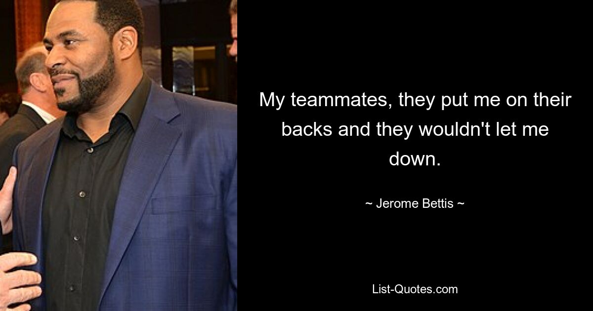 My teammates, they put me on their backs and they wouldn't let me down. — © Jerome Bettis