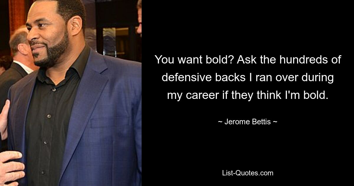 You want bold? Ask the hundreds of defensive backs I ran over during my career if they think I'm bold. — © Jerome Bettis