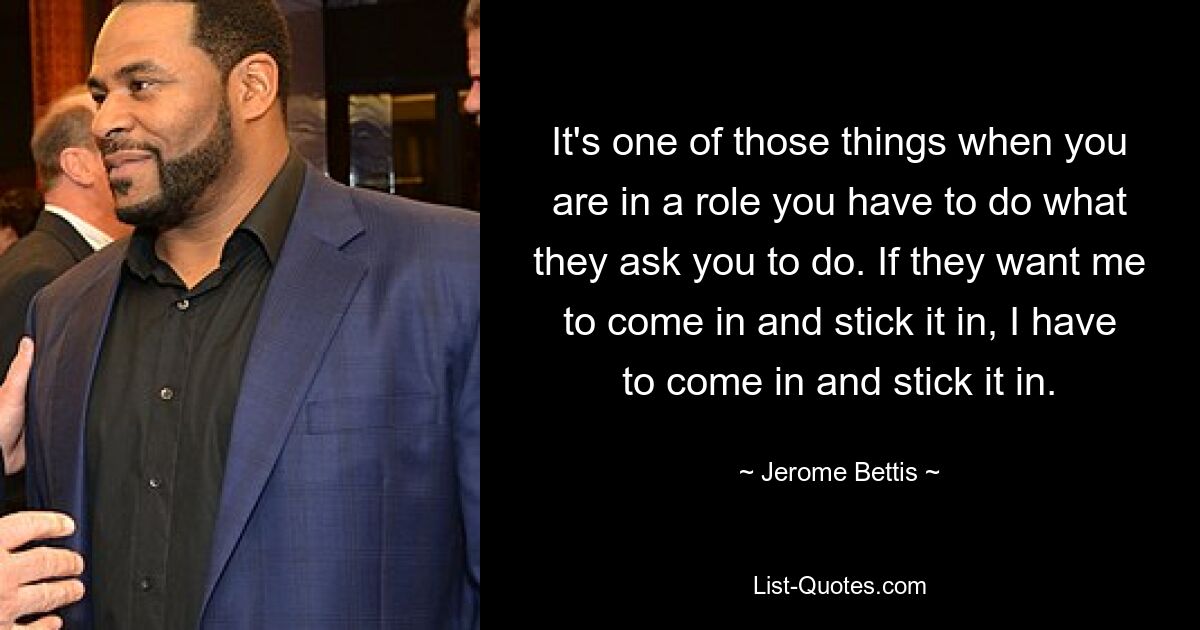 It's one of those things when you are in a role you have to do what they ask you to do. If they want me to come in and stick it in, I have to come in and stick it in. — © Jerome Bettis