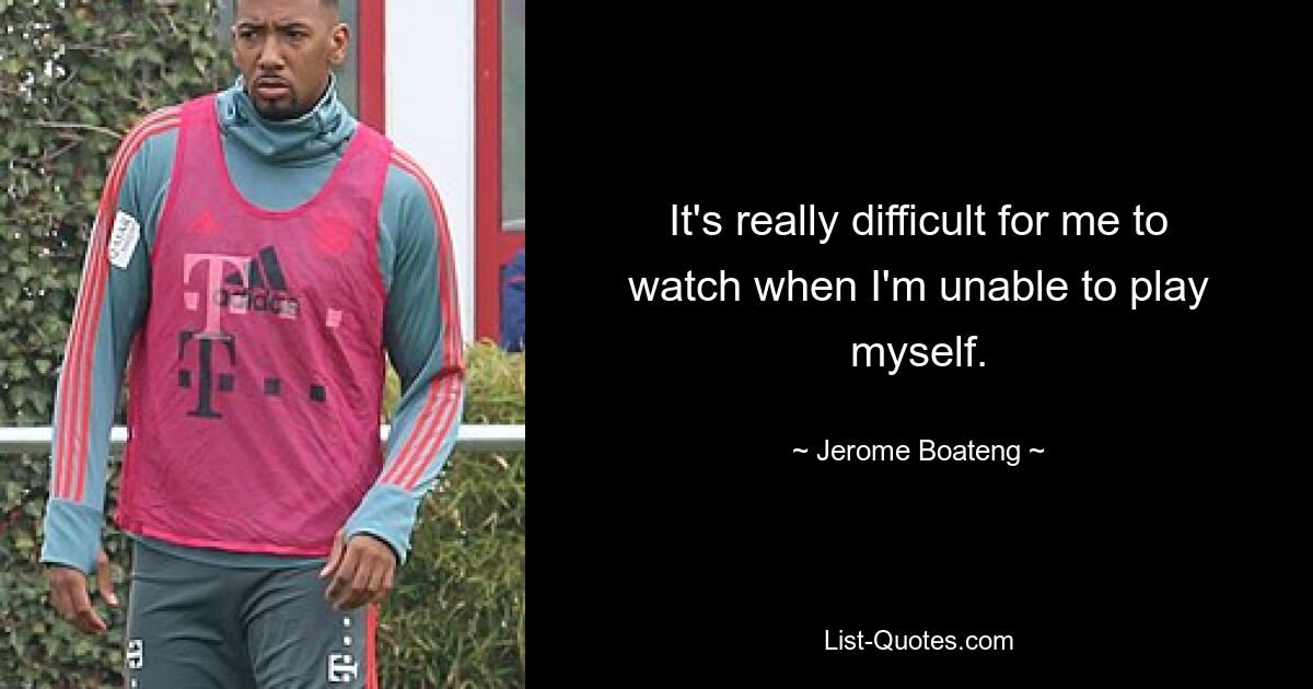 It's really difficult for me to watch when I'm unable to play myself. — © Jerome Boateng