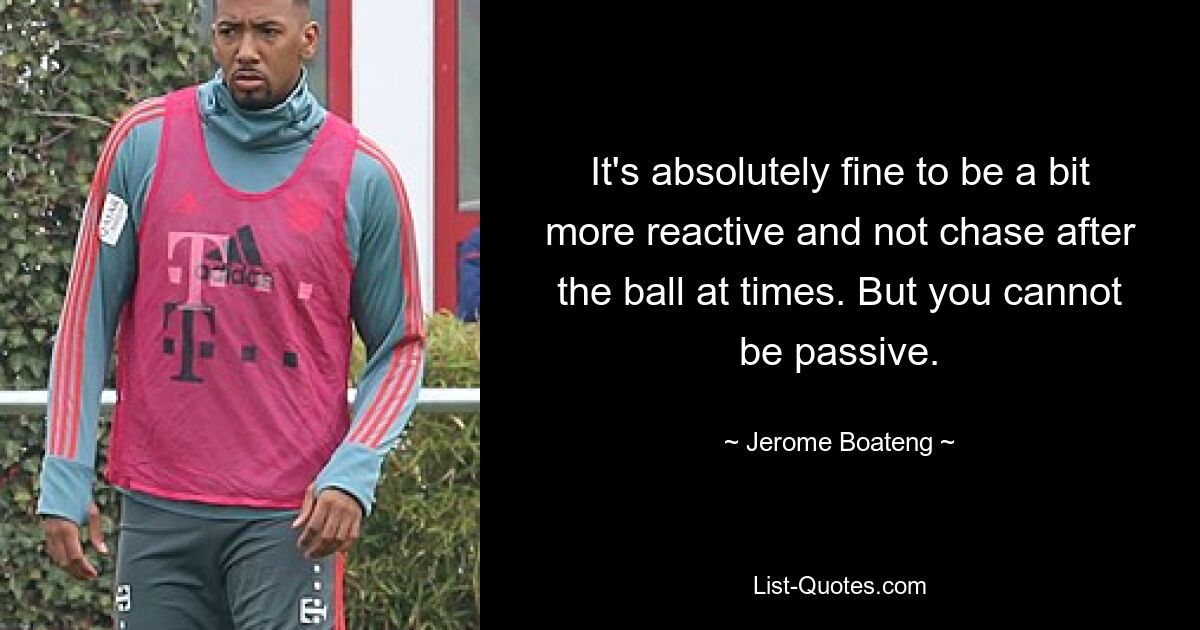 It's absolutely fine to be a bit more reactive and not chase after the ball at times. But you cannot be passive. — © Jerome Boateng