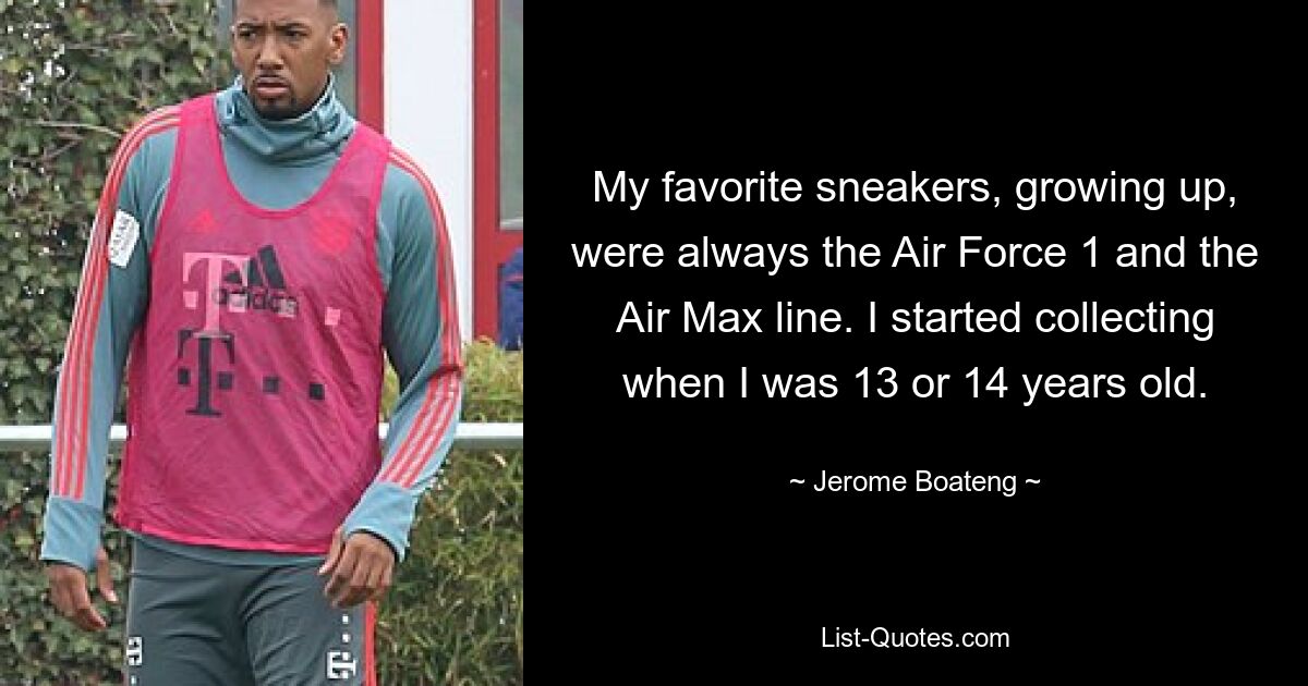 My favorite sneakers, growing up, were always the Air Force 1 and the Air Max line. I started collecting when I was 13 or 14 years old. — © Jerome Boateng