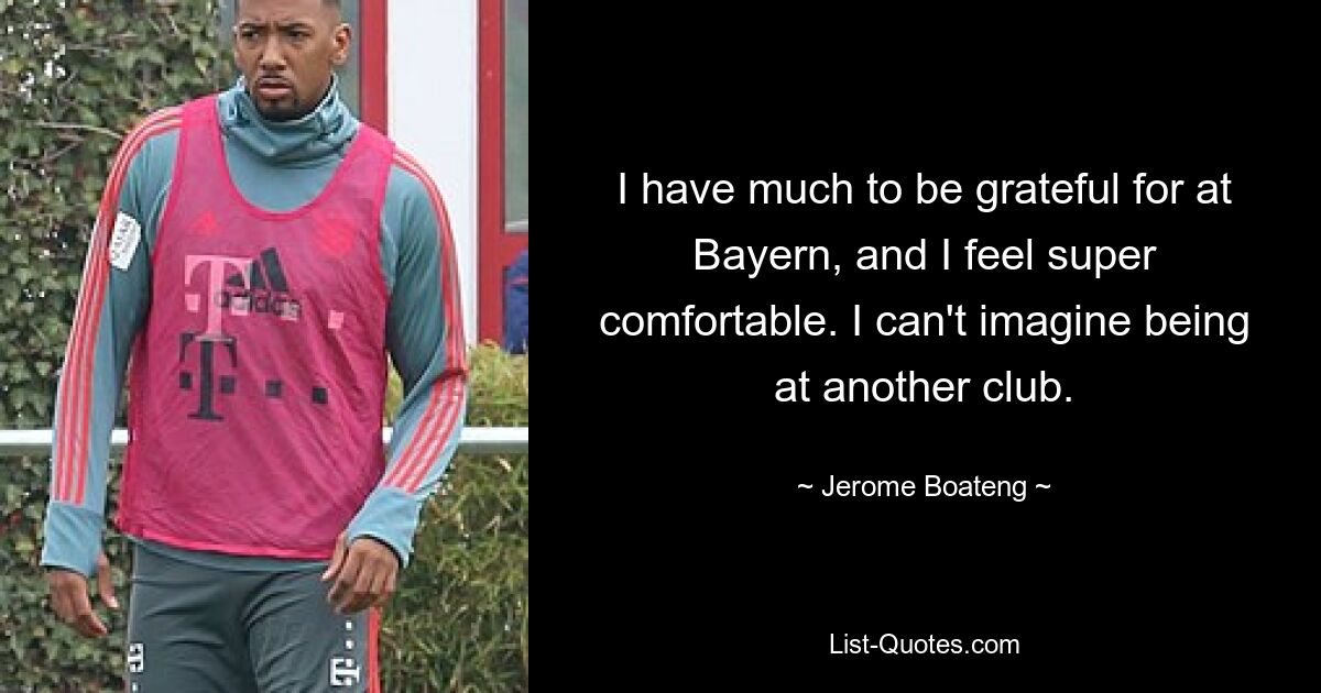 I have much to be grateful for at Bayern, and I feel super comfortable. I can't imagine being at another club. — © Jerome Boateng