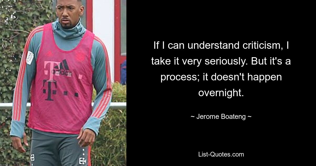 If I can understand criticism, I take it very seriously. But it's a process; it doesn't happen overnight. — © Jerome Boateng