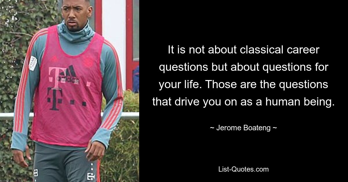 It is not about classical career questions but about questions for your life. Those are the questions that drive you on as a human being. — © Jerome Boateng