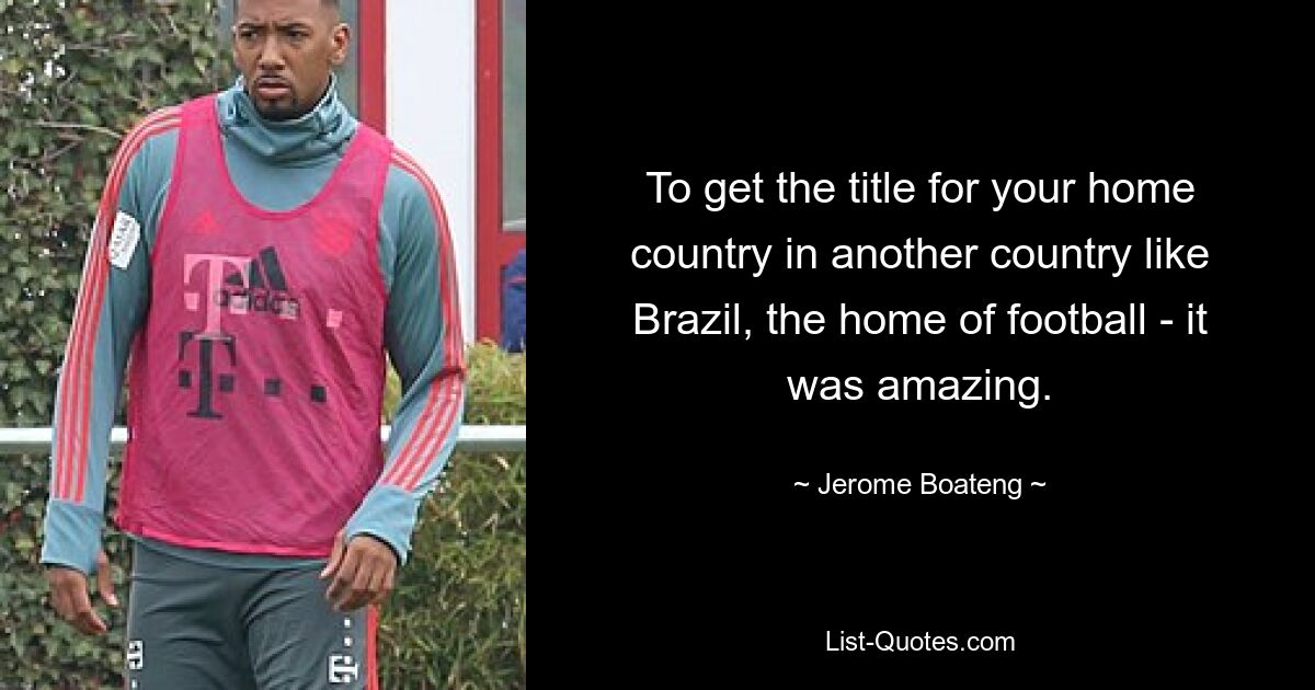 To get the title for your home country in another country like Brazil, the home of football - it was amazing. — © Jerome Boateng