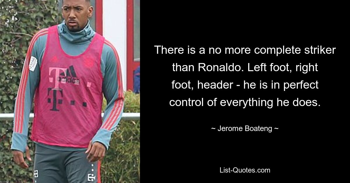 There is a no more complete striker than Ronaldo. Left foot, right foot, header - he is in perfect control of everything he does. — © Jerome Boateng