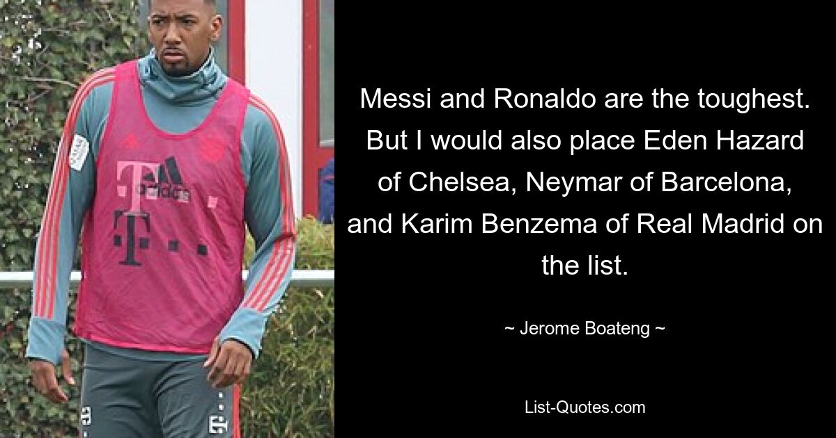 Messi and Ronaldo are the toughest. But I would also place Eden Hazard of Chelsea, Neymar of Barcelona, and Karim Benzema of Real Madrid on the list. — © Jerome Boateng