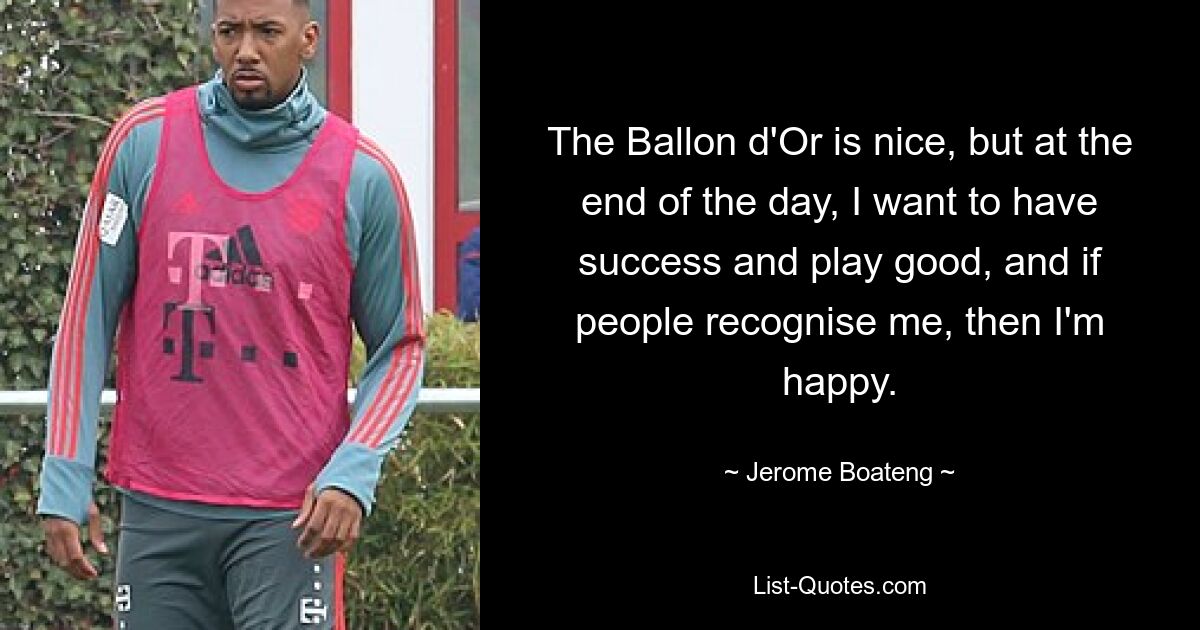 The Ballon d'Or is nice, but at the end of the day, I want to have success and play good, and if people recognise me, then I'm happy. — © Jerome Boateng