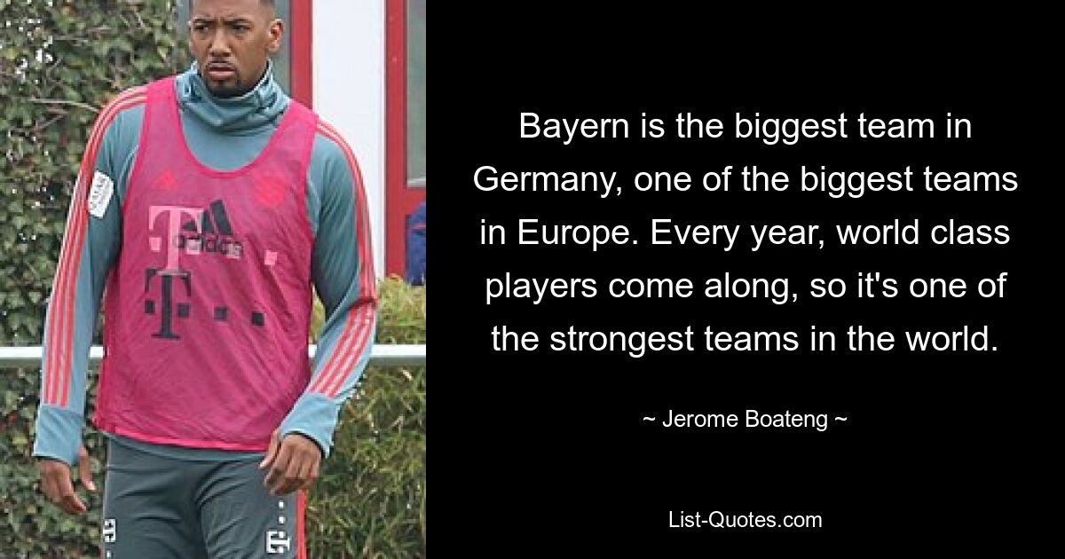 Bayern is the biggest team in Germany, one of the biggest teams in Europe. Every year, world class players come along, so it's one of the strongest teams in the world. — © Jerome Boateng