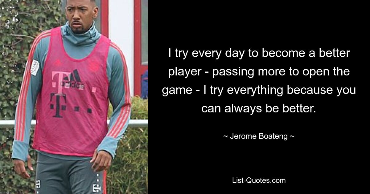 I try every day to become a better player - passing more to open the game - I try everything because you can always be better. — © Jerome Boateng