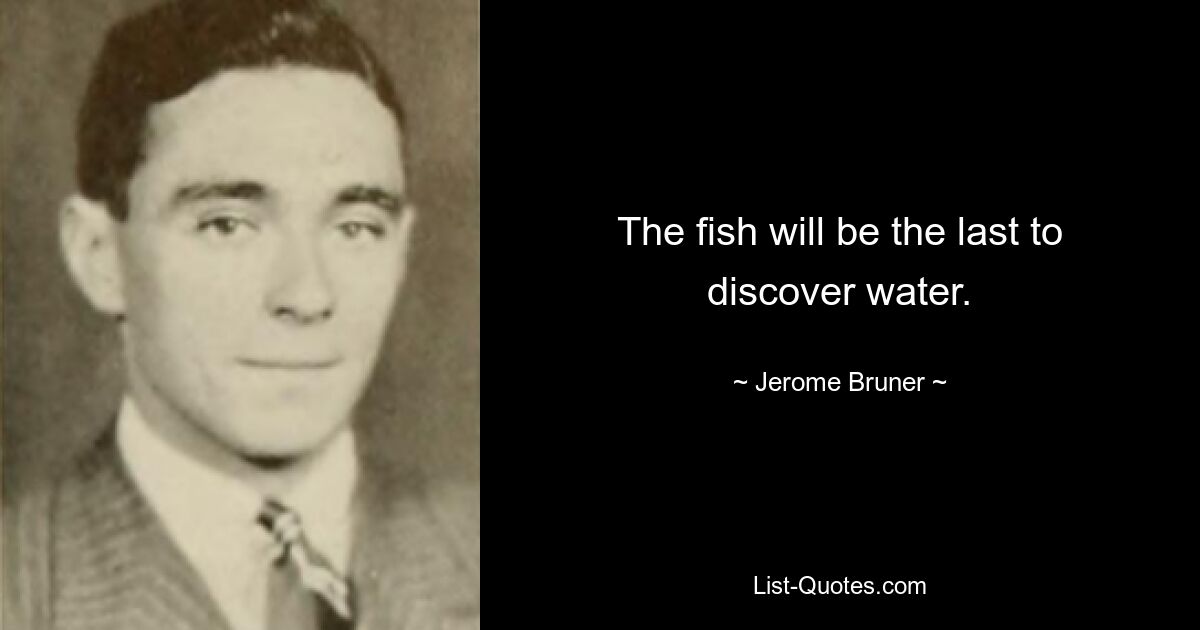 The fish will be the last to discover water. — © Jerome Bruner