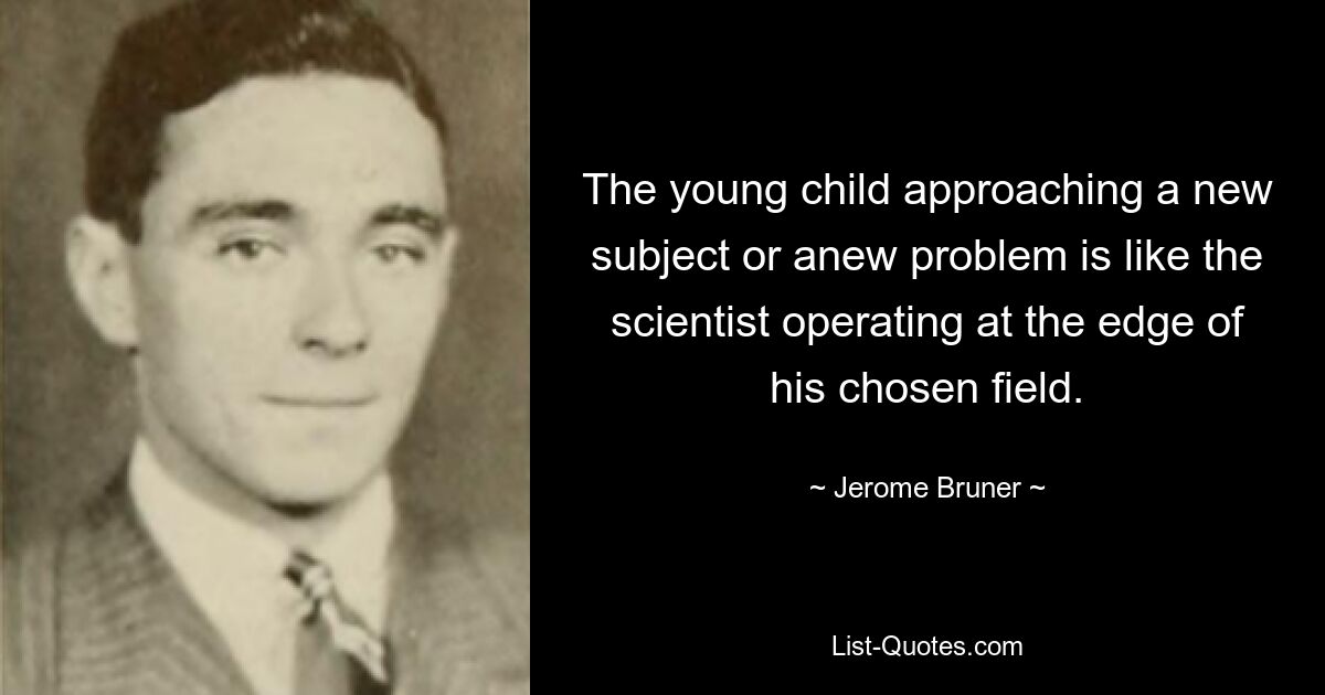 The young child approaching a new subject or anew problem is like the scientist operating at the edge of his chosen field. — © Jerome Bruner