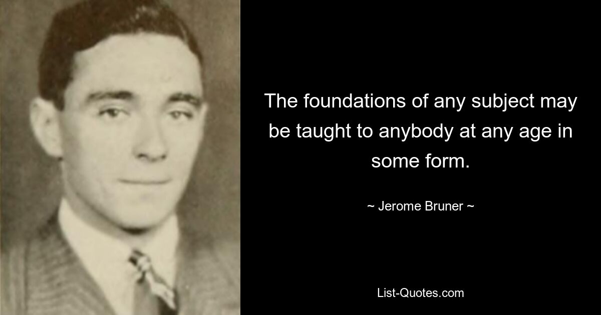 The foundations of any subject may be taught to anybody at any age in some form. — © Jerome Bruner