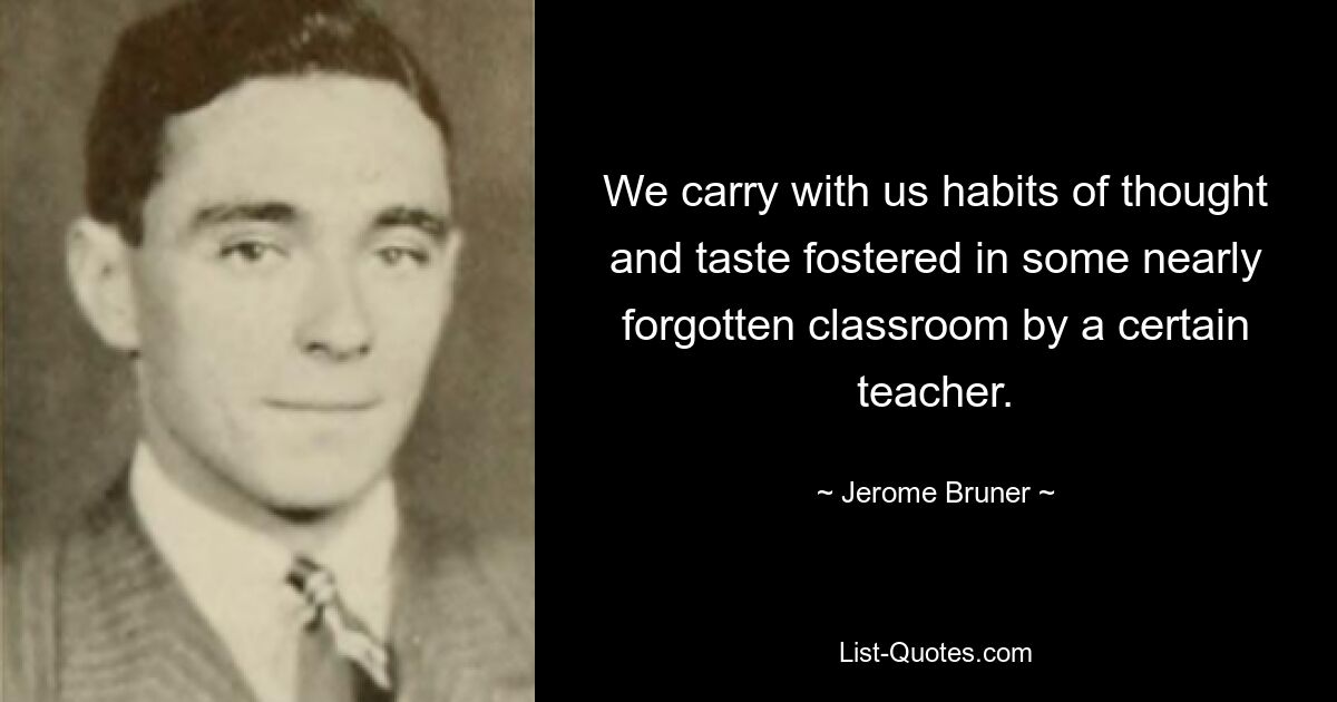 We carry with us habits of thought and taste fostered in some nearly forgotten classroom by a certain teacher. — © Jerome Bruner