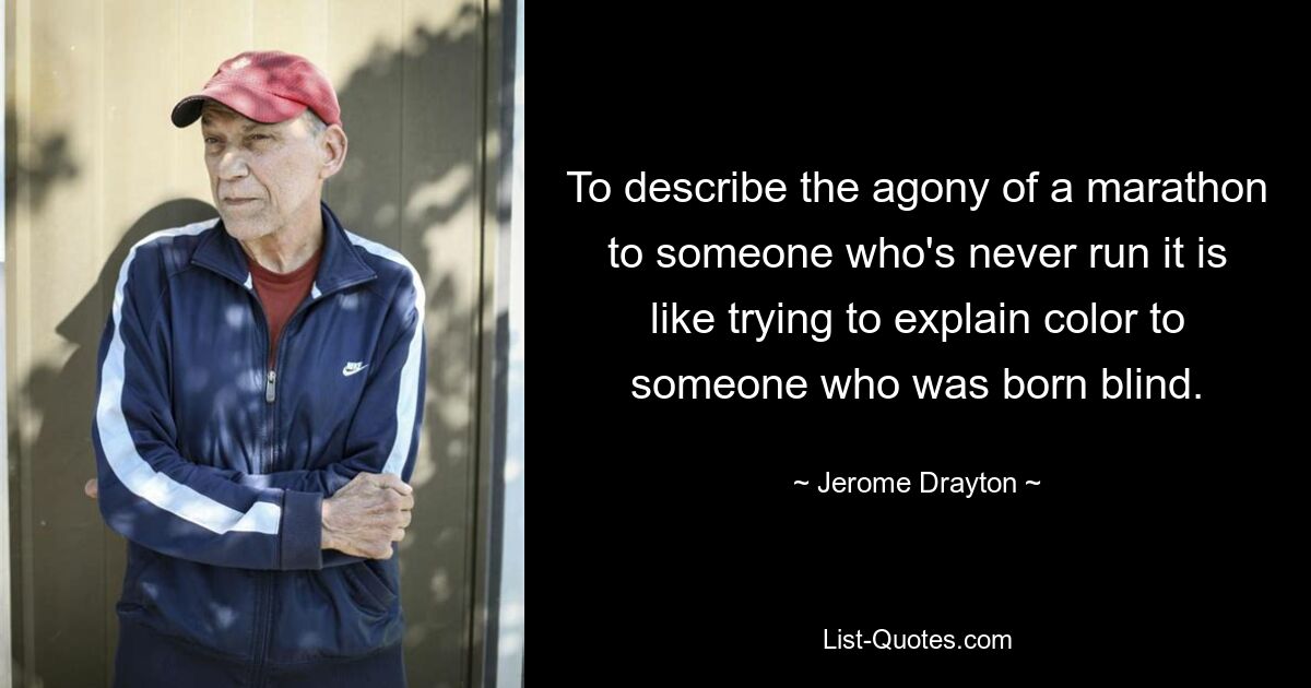 To describe the agony of a marathon to someone who's never run it is like trying to explain color to someone who was born blind. — © Jerome Drayton