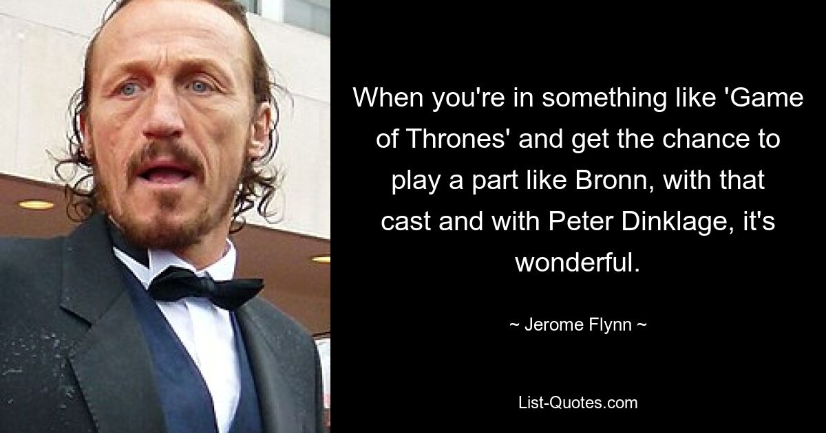 When you're in something like 'Game of Thrones' and get the chance to play a part like Bronn, with that cast and with Peter Dinklage, it's wonderful. — © Jerome Flynn