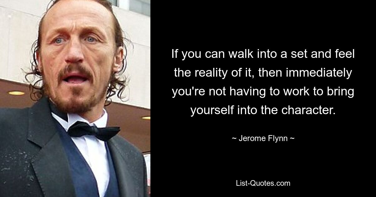 If you can walk into a set and feel the reality of it, then immediately you're not having to work to bring yourself into the character. — © Jerome Flynn