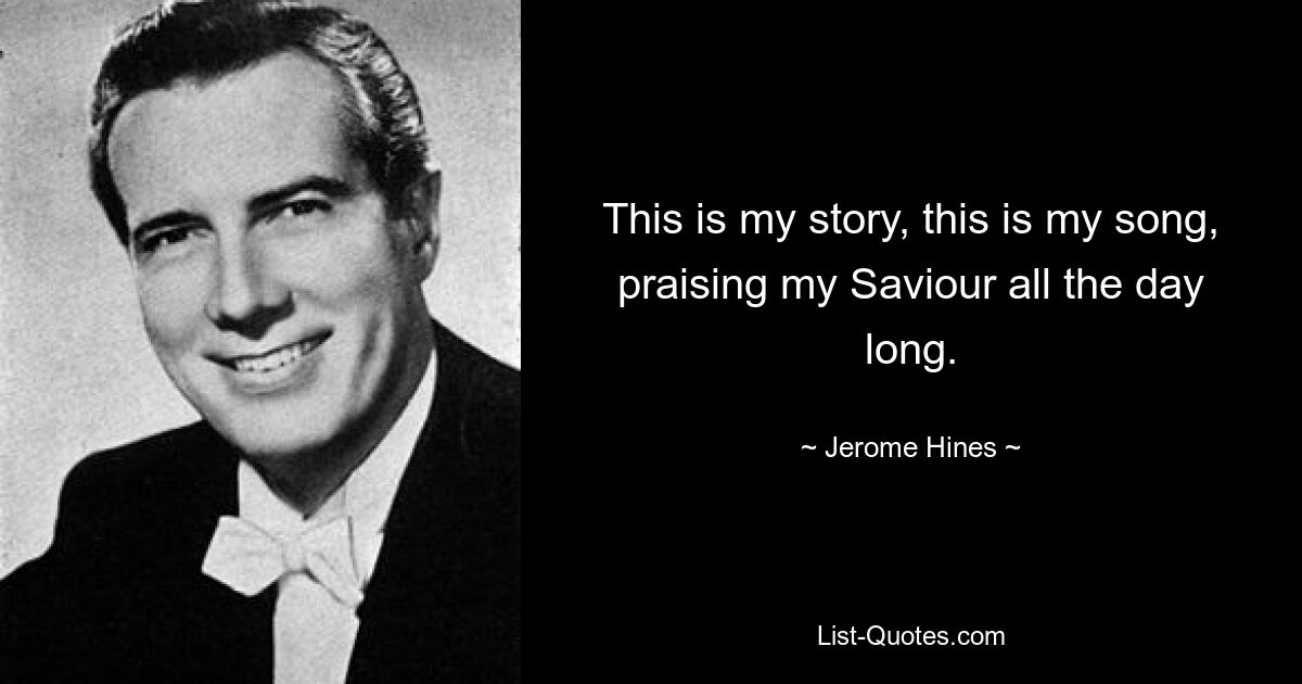 This is my story, this is my song, praising my Saviour all the day long. — © Jerome Hines