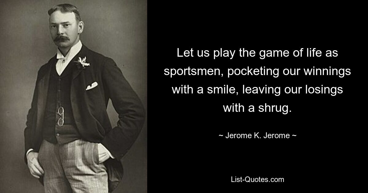 Let us play the game of life as sportsmen, pocketing our winnings with a smile, leaving our losings with a shrug. — © Jerome K. Jerome