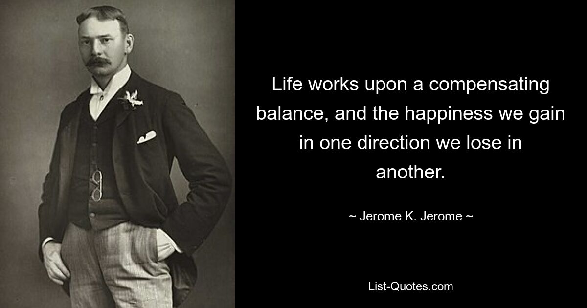 Life works upon a compensating balance, and the happiness we gain in one direction we lose in another. — © Jerome K. Jerome