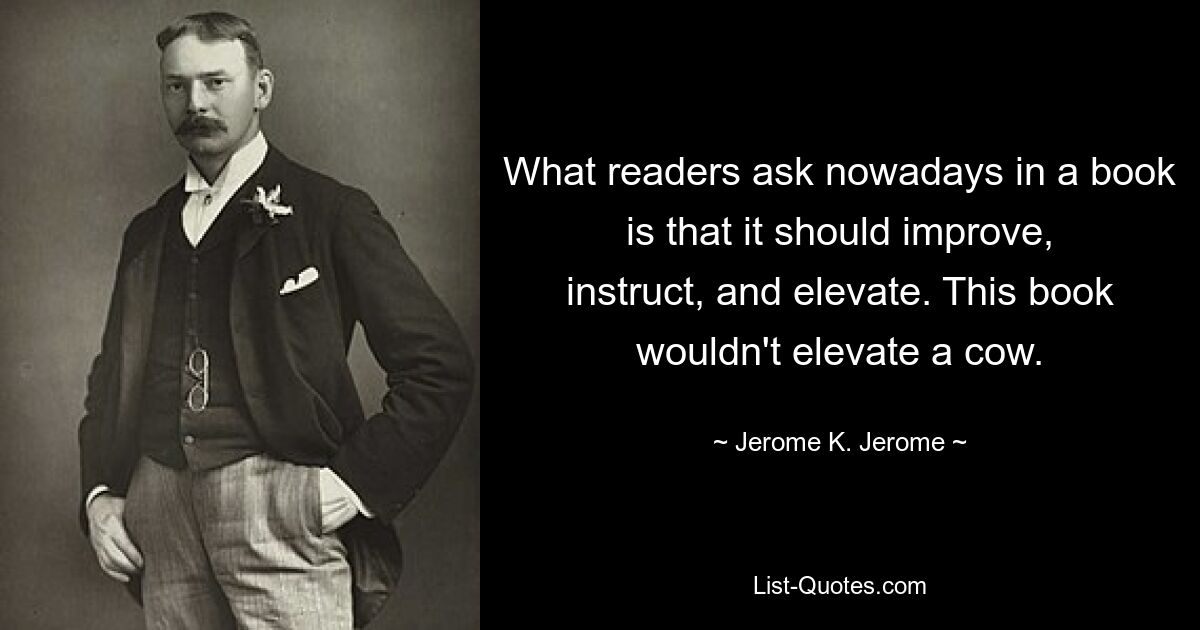 What readers ask nowadays in a book is that it should improve, instruct, and elevate. This book wouldn't elevate a cow. — © Jerome K. Jerome