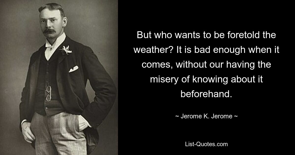 But who wants to be foretold the weather? It is bad enough when it comes, without our having the misery of knowing about it beforehand. — © Jerome K. Jerome