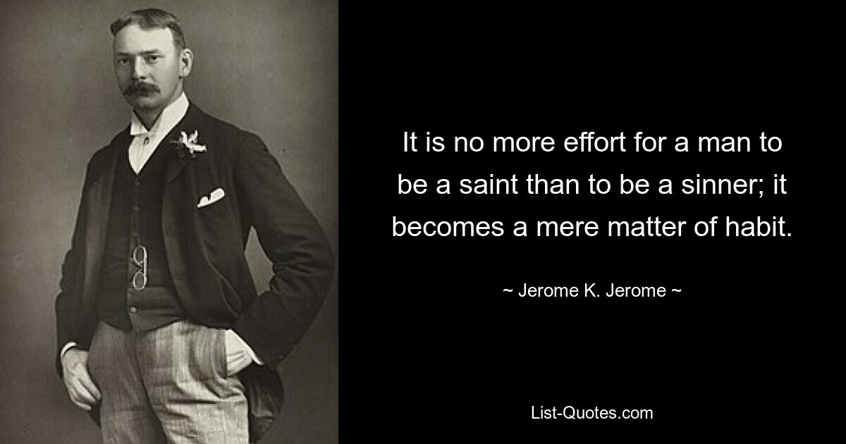 It is no more effort for a man to be a saint than to be a sinner; it becomes a mere matter of habit. — © Jerome K. Jerome