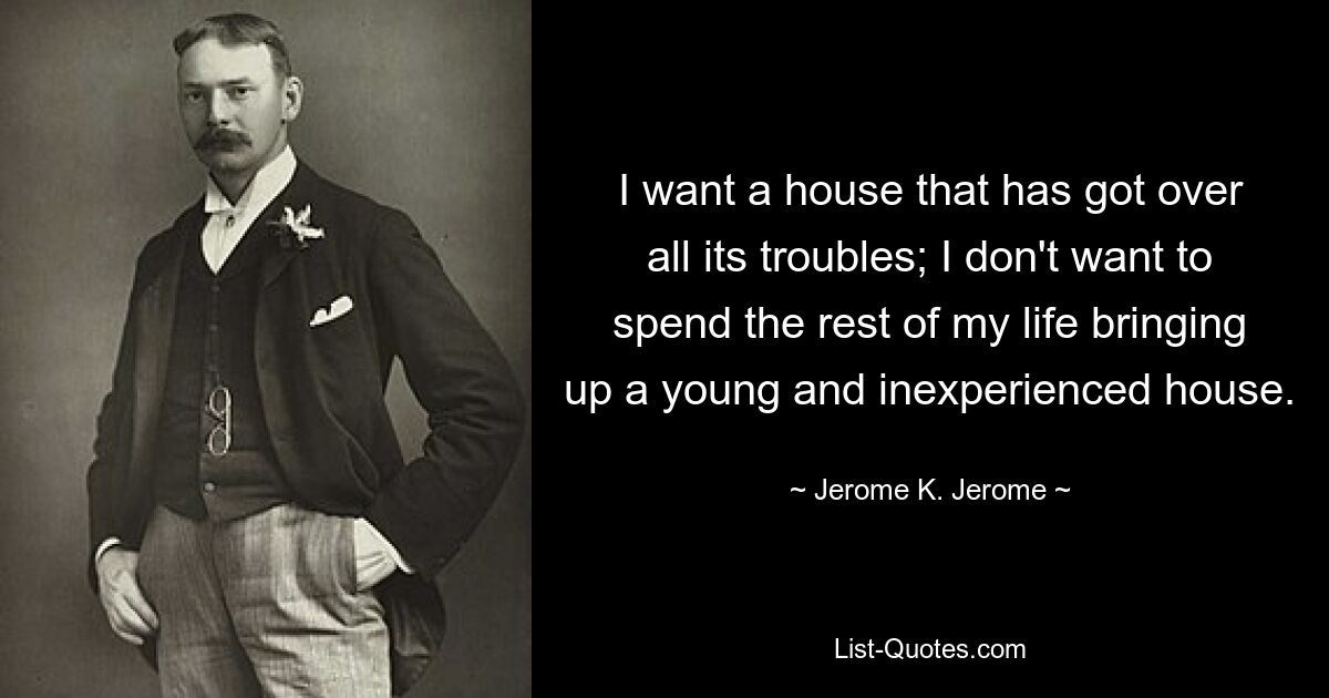 I want a house that has got over all its troubles; I don't want to spend the rest of my life bringing up a young and inexperienced house. — © Jerome K. Jerome