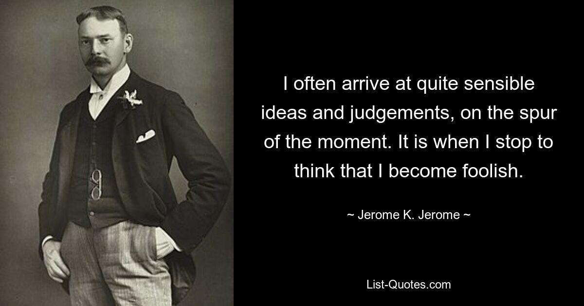 I often arrive at quite sensible ideas and judgements, on the spur of the moment. It is when I stop to think that I become foolish. — © Jerome K. Jerome