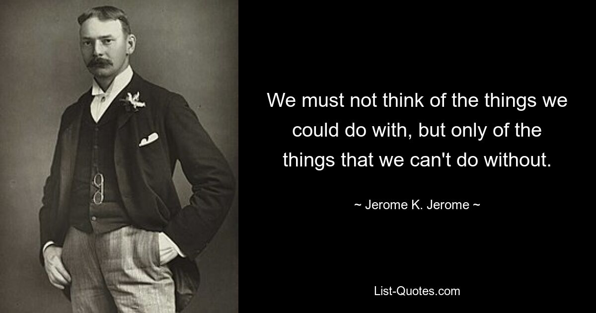 We must not think of the things we could do with, but only of the things that we can't do without. — © Jerome K. Jerome