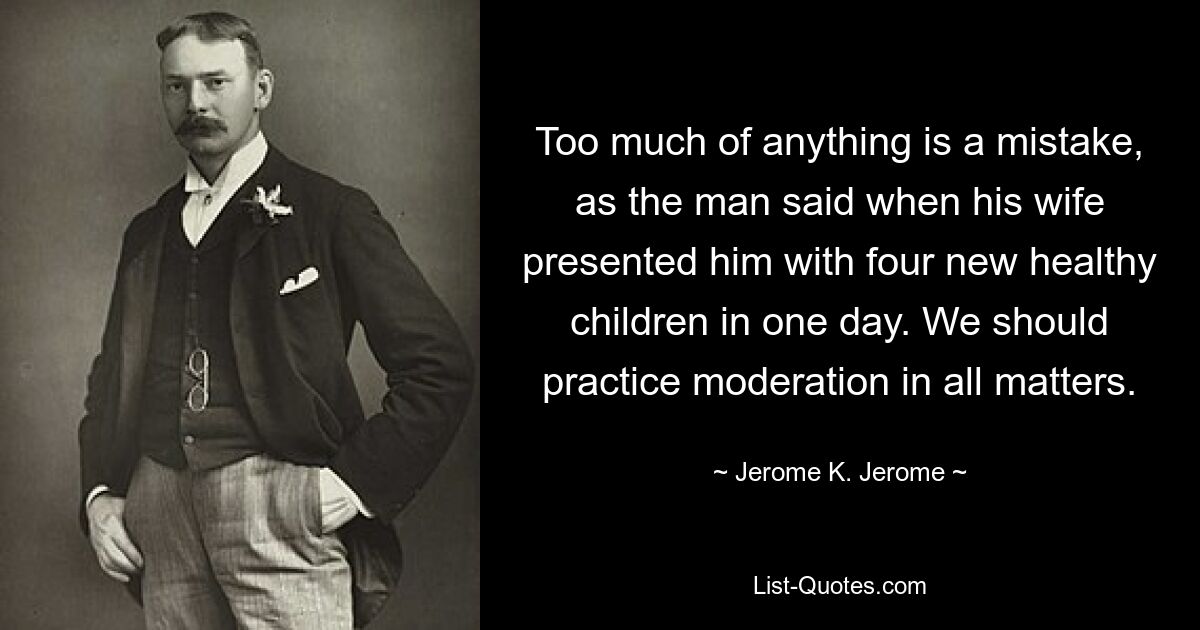 Too much of anything is a mistake, as the man said when his wife presented him with four new healthy children in one day. We should practice moderation in all matters. — © Jerome K. Jerome