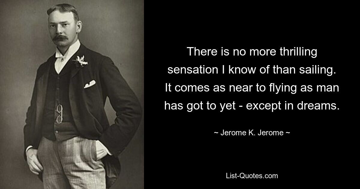 There is no more thrilling sensation I know of than sailing. It comes as near to flying as man has got to yet - except in dreams. — © Jerome K. Jerome