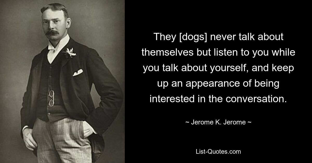 They [dogs] never talk about themselves but listen to you while you talk about yourself, and keep up an appearance of being interested in the conversation. — © Jerome K. Jerome