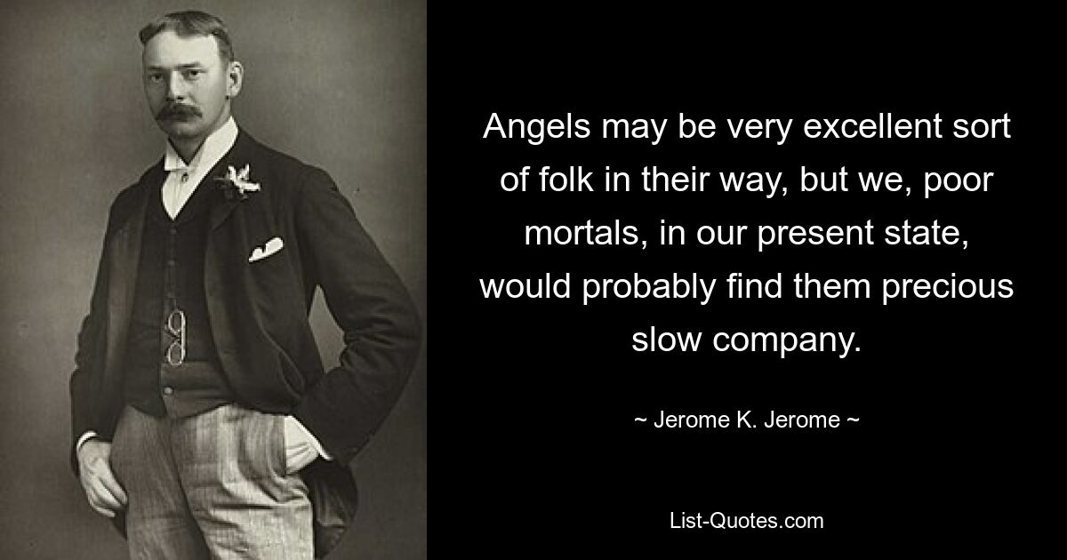 Angels may be very excellent sort of folk in their way, but we, poor mortals, in our present state, would probably find them precious slow company. — © Jerome K. Jerome